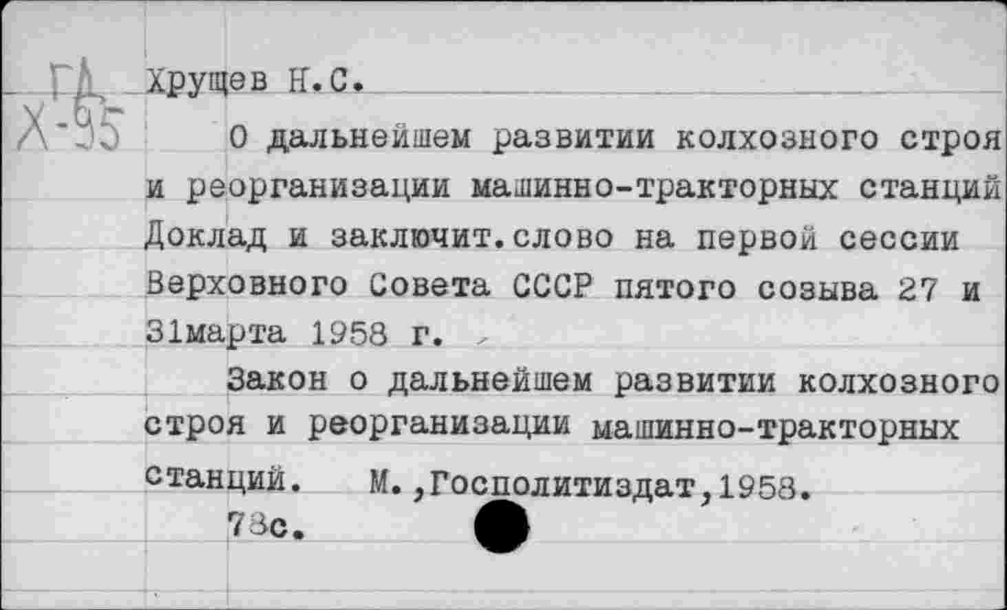 ﻿ГД, Хрущев Н.С_*_________
О дальнейшем развитии колхозного строя и реорганизации машинно-тракторных станций Доклад и заключит.слово на первой сессии Верховного Совета СССР пятого созыва 27 и 31марта 1958 г. <
Закон о дальнейшем развитии колхозного строя и реорганизации машинно-тракторных
станций. М.,Госполитиздат,1958
78с